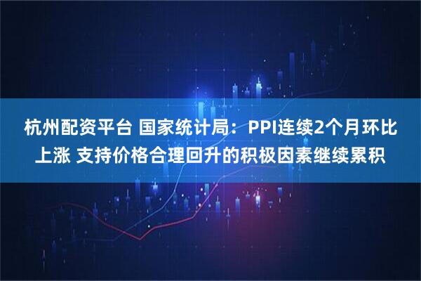 杭州配资平台 国家统计局：PPI连续2个月环比上涨 支持价格合理回升的积极因素继续累积