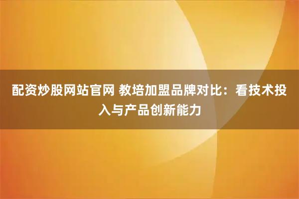 配资炒股网站官网 教培加盟品牌对比：看技术投入与产品创新能力