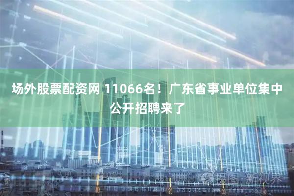 场外股票配资网 11066名！广东省事业单位集中公开招聘来了