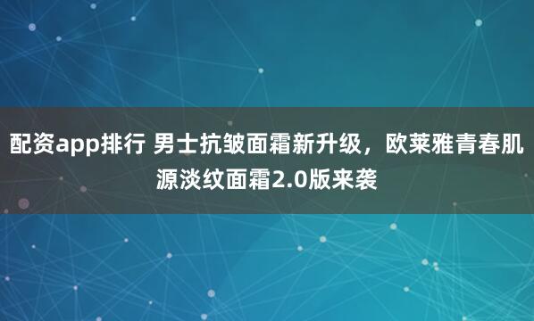 配资app排行 男士抗皱面霜新升级，欧莱雅青春肌源淡纹面霜2.0版来袭