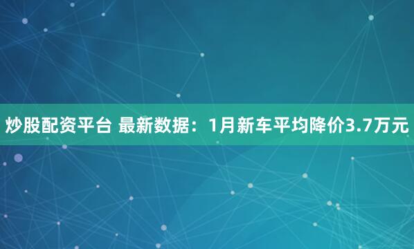 炒股配资平台 最新数据：1月新车平均降价3.7万元
