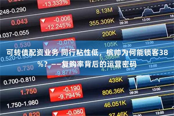 可转债配资业务 同行粘性低，槟帅为何能锁客38%？——复购率背后的运营密码