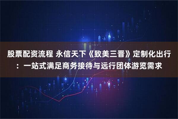 股票配资流程 永信天下《致美三晋》定制化出行:一站式满足商务接待与远行团体游览需求