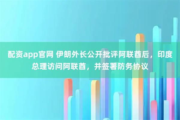 配资app官网 伊朗外长公开批评阿联酋后,印度总理访问阿联酋,并签署防务协议