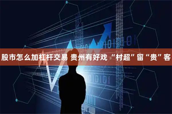 股市怎么加杠杆交易 贵州有好戏 “村超”留“贵”客