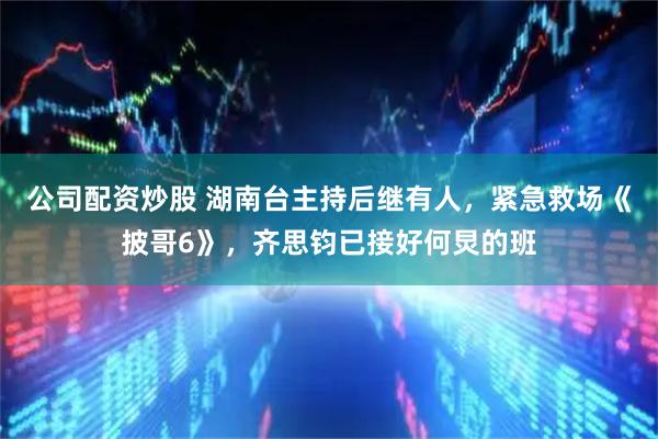 公司配资炒股 湖南台主持后继有人，紧急救场《披哥6》，齐思钧已接好何炅的班