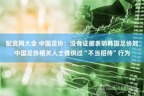 配资网大全 中国足协：没有证据表明韩国足协对中国足协相关人士提供过“不当招待”行为