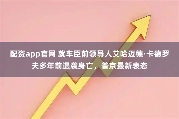 配资app官网 就车臣前领导人艾哈迈德·卡德罗夫多年前遇袭身亡,普京最新表态