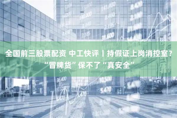全国前三股票配资 中工快评丨持假证上岗消控室?“冒牌货”保不了“真安全”