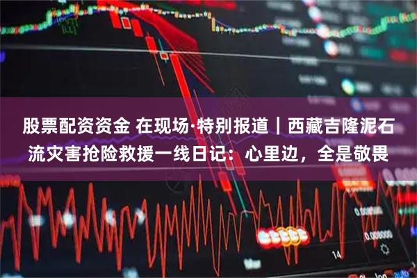 股票配资资金 在现场·特别报道｜西藏吉隆泥石流灾害抢险救援一线日记：心里边，全是敬畏